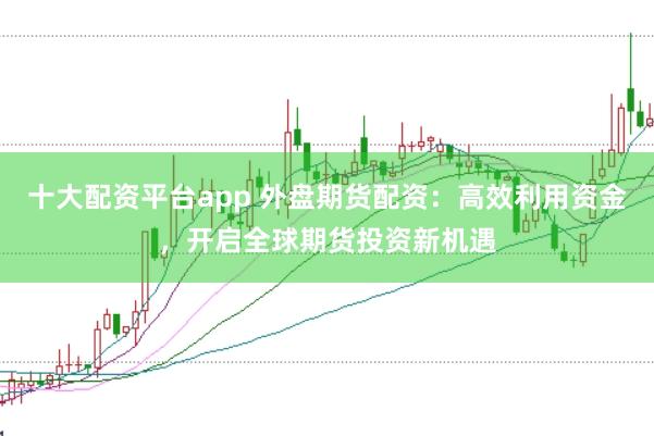 十大配资平台app 外盘期货配资：高效利用资金，开启全球期货投资新机遇