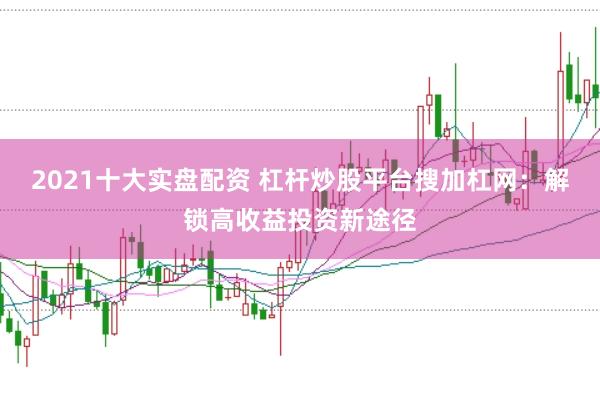 2021十大实盘配资 杠杆炒股平台搜加杠网：解锁高收益投资新途径