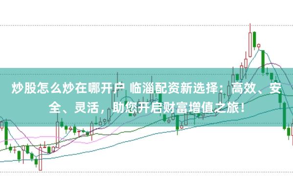 炒股怎么炒在哪开户 临淄配资新选择：高效、安全、灵活，助您开启财富增值之旅！