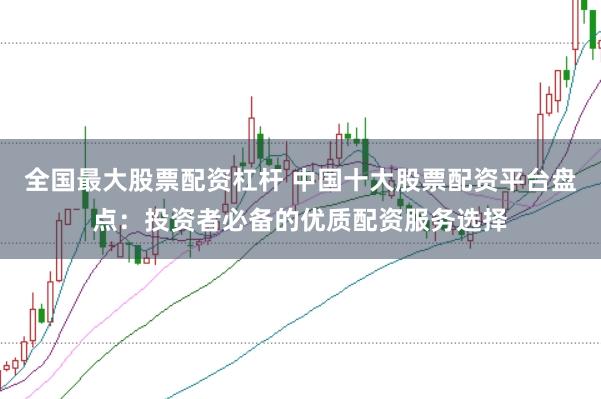 全国最大股票配资杠杆 中国十大股票配资平台盘点：投资者必备的优质配资服务选择