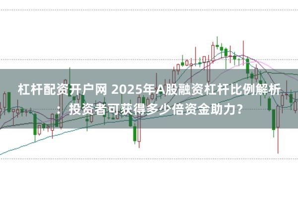 杠杆配资开户网 2025年A股融资杠杆比例解析：投资者可获得多少倍资金助力？