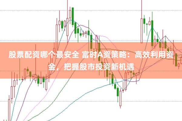 股票配资哪个最安全 富时A资策略：高效利用资金，把握股市投资新机遇