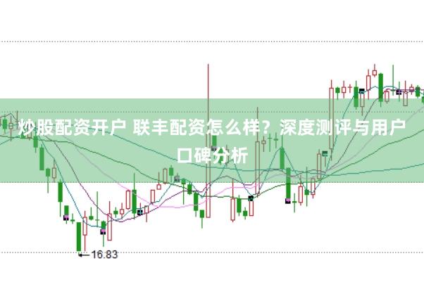 炒股配资开户 联丰配资怎么样？深度测评与用户口碑分析
