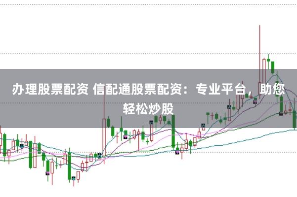 办理股票配资 信配通股票配资：专业平台，助您轻松炒股