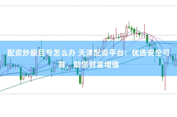配资炒股巨亏怎么办 天津配资平台：优选安全可靠，助您财富增值