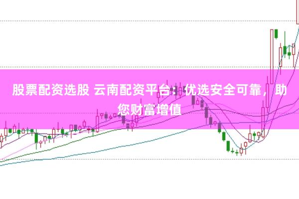 股票配资选股 云南配资平台：优选安全可靠，助您财富增值