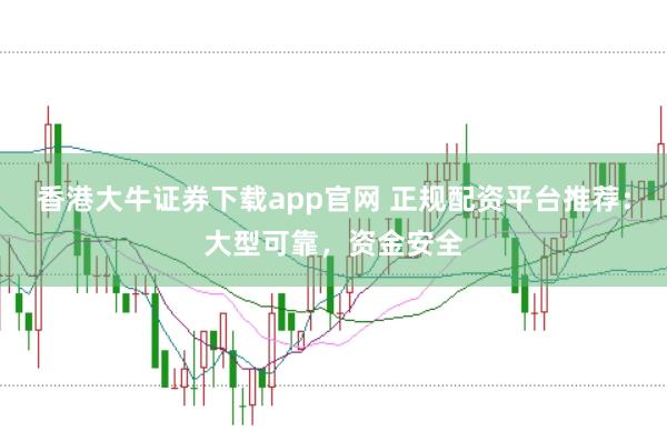 香港大牛证券下载app官网 正规配资平台推荐：大型可靠，资金安全