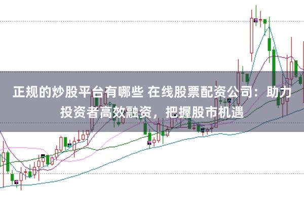 正规的炒股平台有哪些 在线股票配资公司：助力投资者高效融资，把握股市机遇
