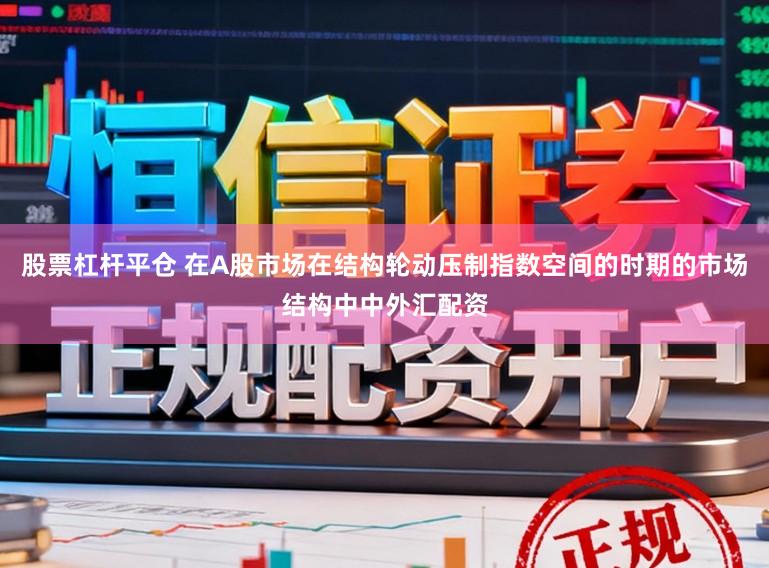 股票杠杆平仓 在A股市场在结构轮动压制指数空间的时期的市场结构中中外汇配资