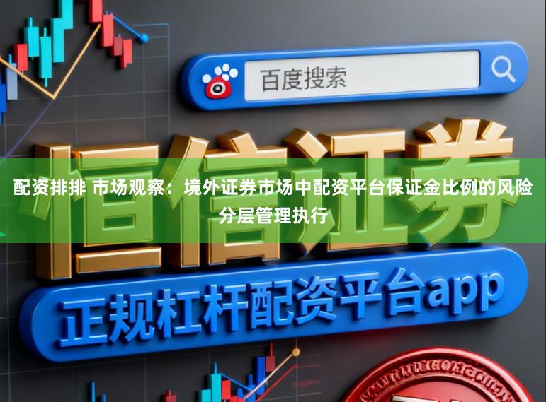 配资排排 市场观察：境外证券市场中配资平台保证金比例的风险分层管理执行
