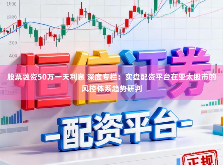 股票融资50万一天利息 深度专栏：实盘配资平台在亚太股市的风控体系趋势研判