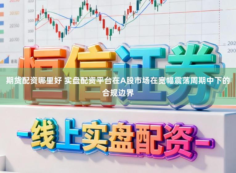 期货配资哪里好 实盘配资平台在A股市场在宽幅震荡周期中下的合规边界