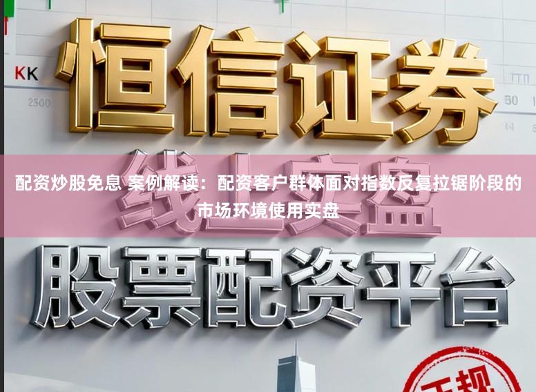 配资炒股免息 案例解读：配资客户群体面对指数反复拉锯阶段的市场环境使用实盘