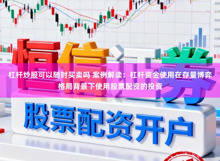 杠杆炒股可以随时买卖吗 案例解读：杠杆资金使用在存量博弈格局背景下使用股票配资的投资