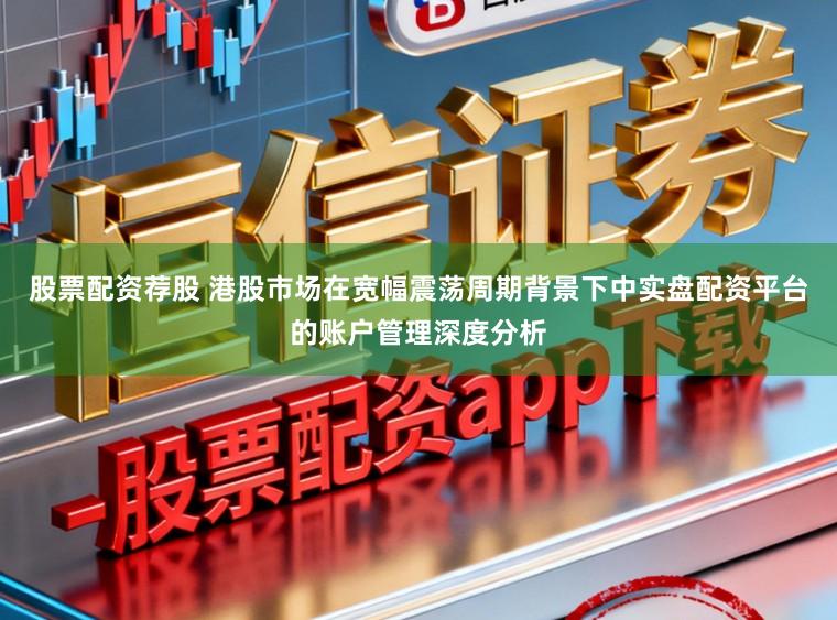 股票配资荐股 港股市场在宽幅震荡周期背景下中实盘配资平台的账户管理深度分析